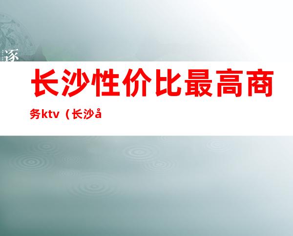 长沙性价比最高商务ktv(长沙哪里有高端)