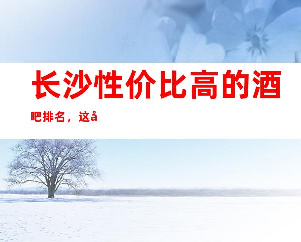 长沙性价比高的酒吧排名，这几家好像好玩