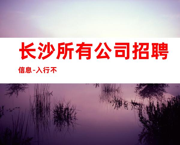 长沙所有公司招聘信息-入行不走弯路