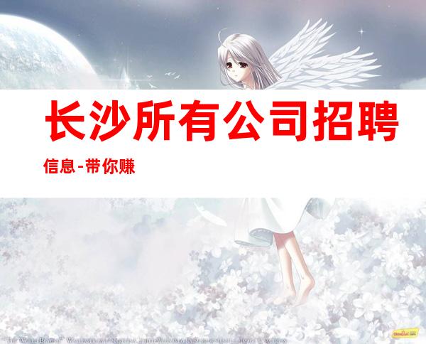 长沙所有公司招聘信息-带你赚开始新生活