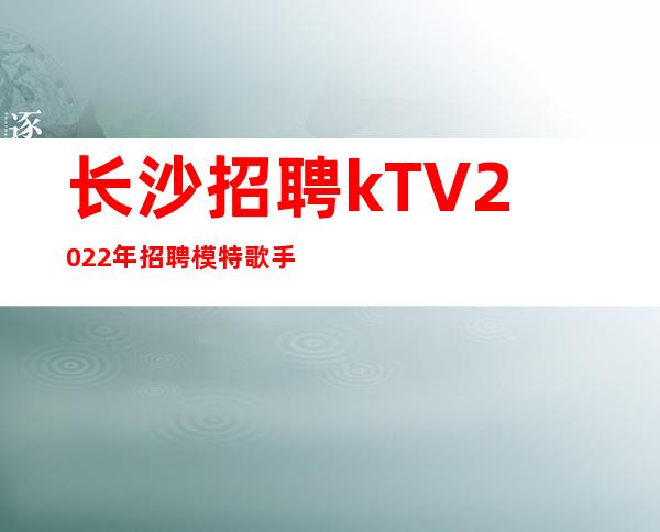 长沙招聘kTV?2022年招聘模特歌手若干