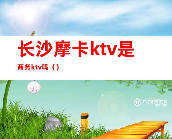 长沙摩卡ktv是商务ktv吗()