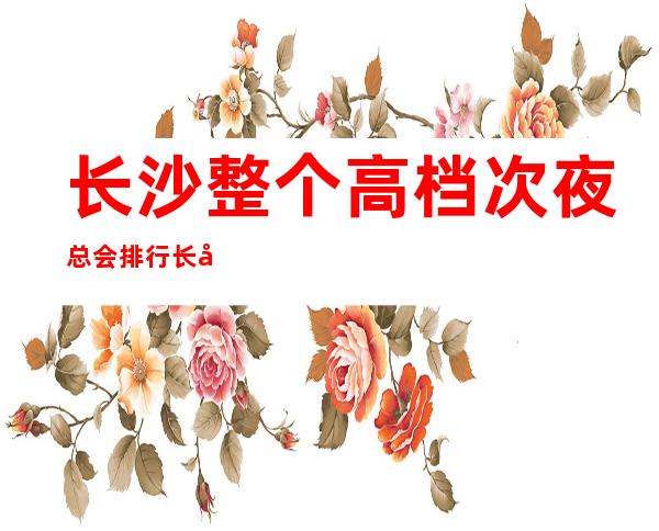 长沙整个高档次夜总会排行长城长沙会ktv-名副其实预订