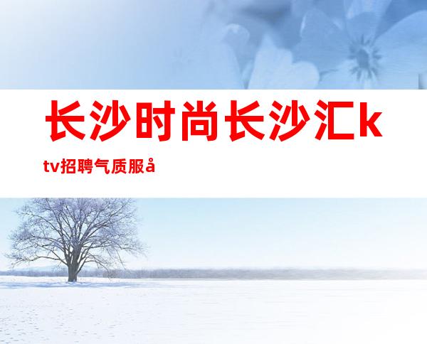 长沙时尚长沙汇ktv招聘气质服务员666名-合适你就来