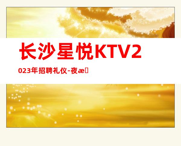 长沙星悦KTV2023年招聘礼仪-夜总会21起步