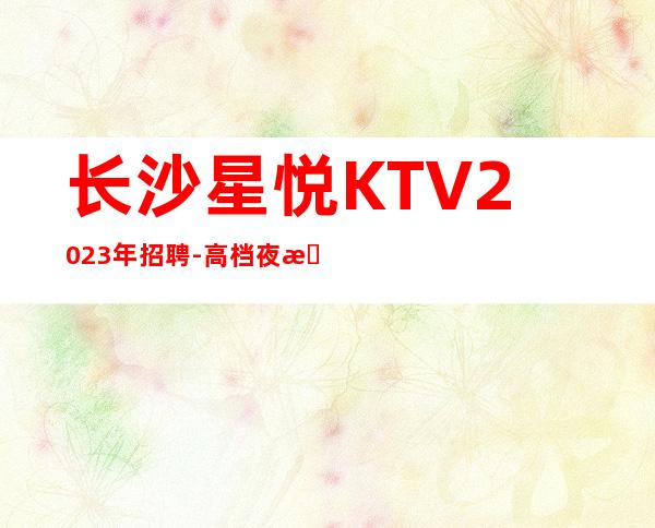 长沙星悦KTV2023年招聘-高档夜总会招聘