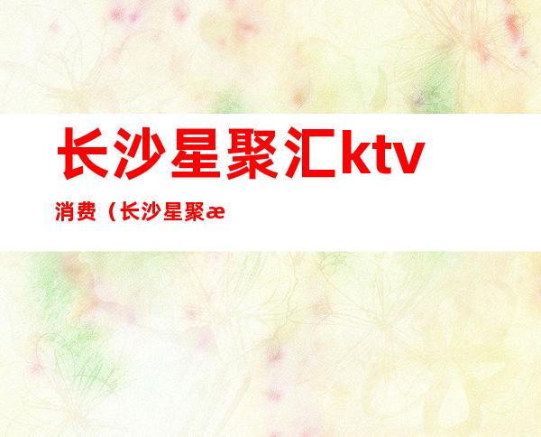 长沙星聚汇ktv消费(长沙星聚汇KTV)