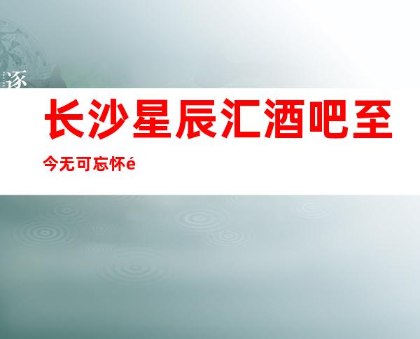 长沙星辰汇酒吧至今无可忘怀长沙五星高档次酒吧预订