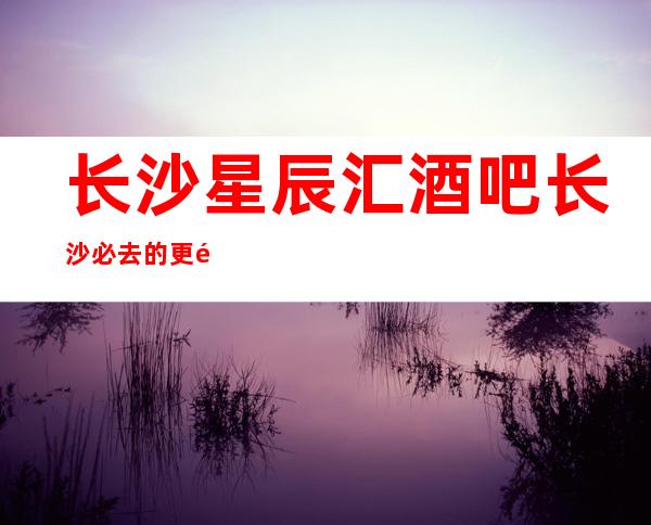 长沙星辰汇酒吧长沙必去的更高酒吧,消费价格咨询