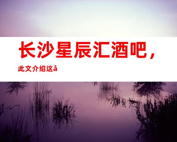 长沙星辰汇酒吧,此文介绍这家店详情让你少踩坑