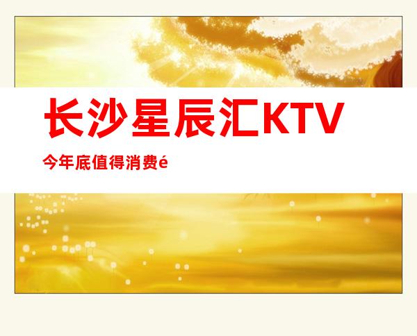 长沙星辰汇KTV今年底值得消费长沙五星夜总会新开业