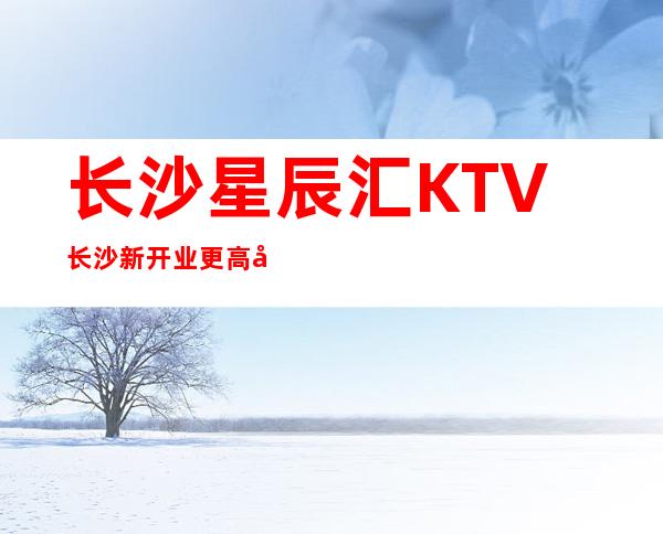长沙星辰汇KTV长沙新开业更高夜总会攻略大全如何预定