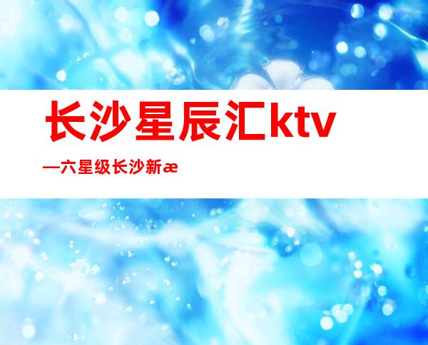 长沙星辰汇ktv—六星级长沙新晋高档次豪华夜总会预订排名