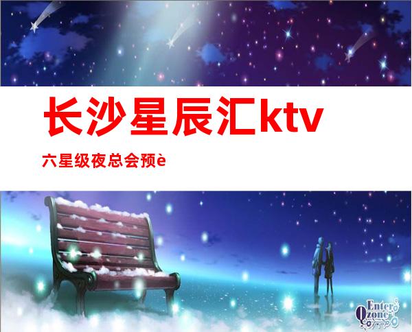长沙星辰汇ktv六星级夜总会预订攻略梦想从这里开始