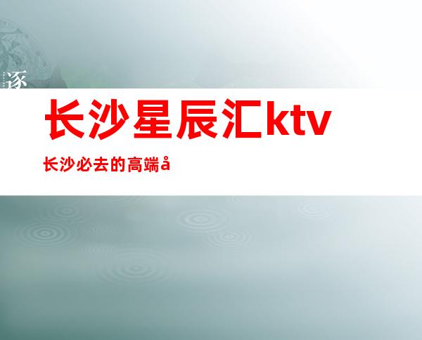 长沙星辰汇ktv长沙必去的高端夜总会，小费价格咨询 – 长沙长沙商务KTV