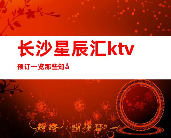 长沙星辰汇ktv预订一览那些知名的高档次夜总会唯首是瞻