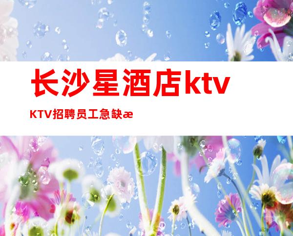 长沙星酒店ktvKTV招聘员工 急缺气质高挑颜子较好的仙女