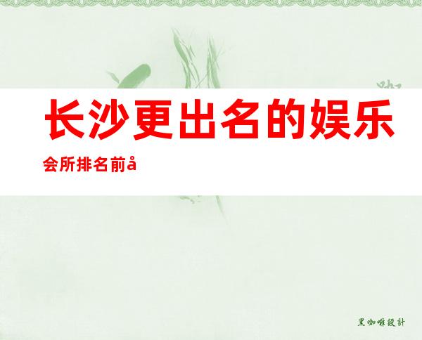 长沙更出名的娱乐会所排名前十介绍一览——长沙更高酒吧排名