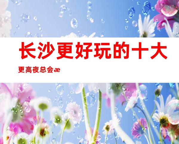 长沙更好玩的十大更高夜总会排名,答案在这里!
