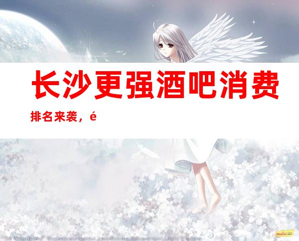 长沙更强酒吧消费排名来袭，长沙酒吧会所预订