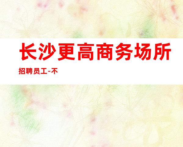 长沙更高商务场所招聘员工-不满意随时走