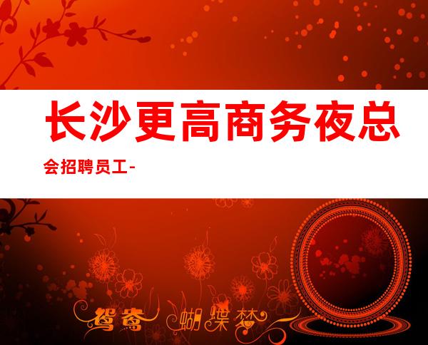 长沙更高商务夜总会招聘员工-每天好上班12起