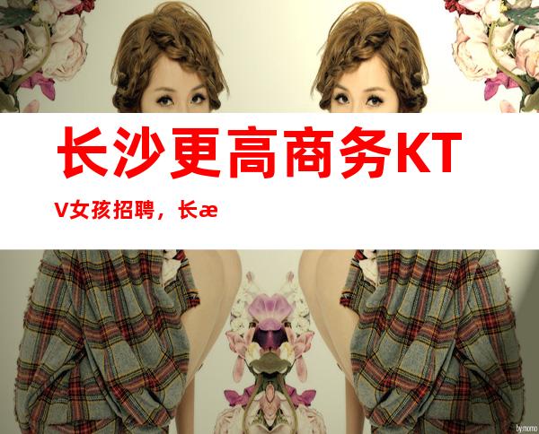 长沙更高商务KTV女孩招聘，长沙KTV服务生全职兼职招聘