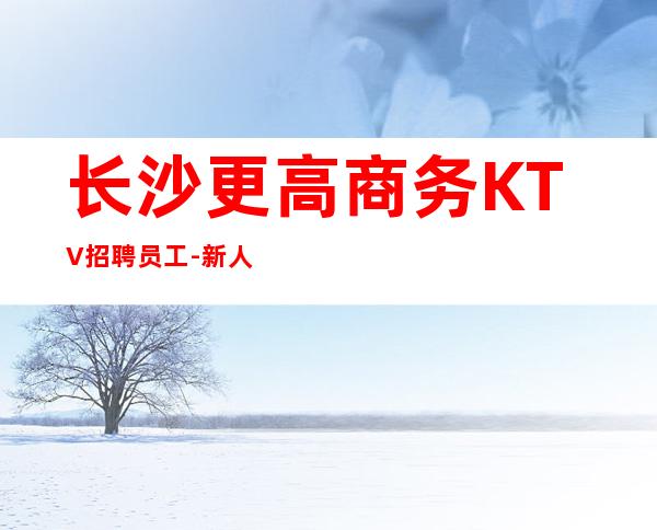 长沙更高商务KTV招聘员工-新人必选的实力