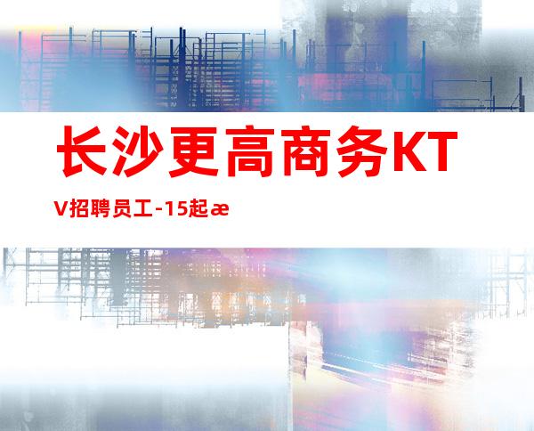 长沙更高商务KTV招聘员工-15起更高KTV招聘信息