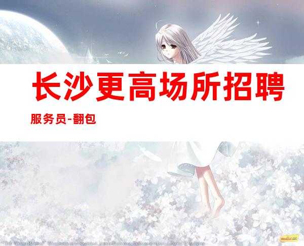 长沙更高场所招聘服务员-翻包高无杂费