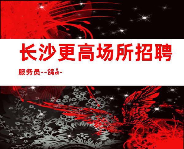 长沙更高场所招聘服务员--鸽子酱油勿扰