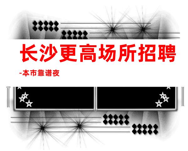 长沙更高场所招聘-本市靠谱夜总会信息