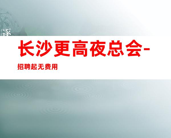 长沙更高夜总会-招聘起 无费用-无管理费