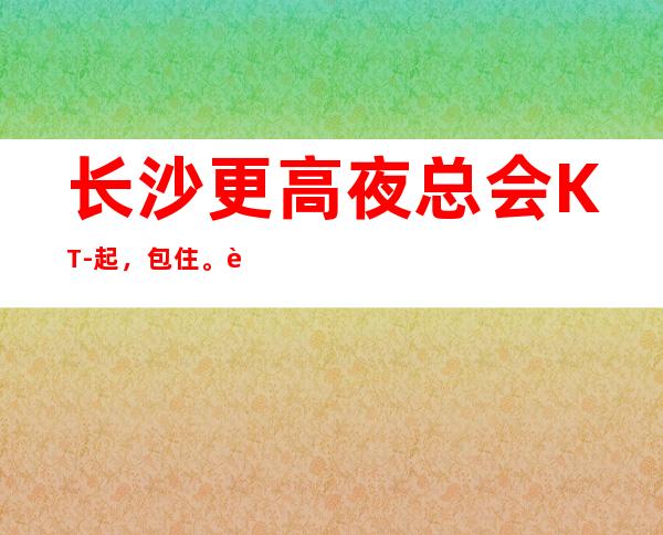 长沙更高夜总会KT-起,包住。路费报销,上班接送