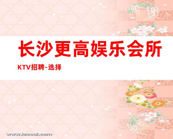 长沙更高娱乐会所KTV招聘-选择大于一切