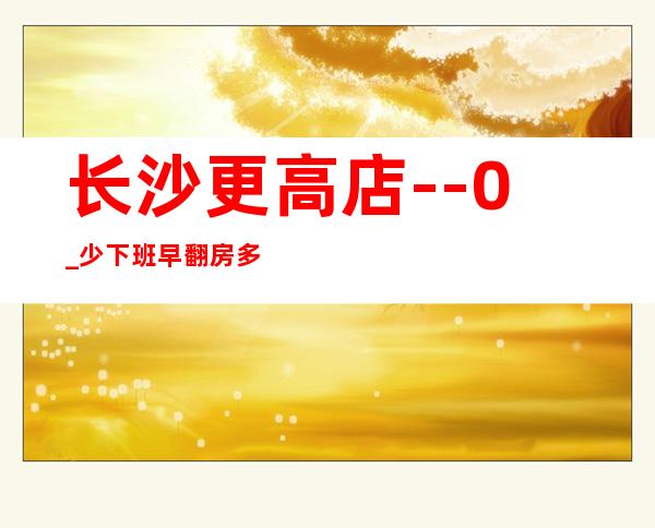长沙更高店--0_少下班早翻房多报销路