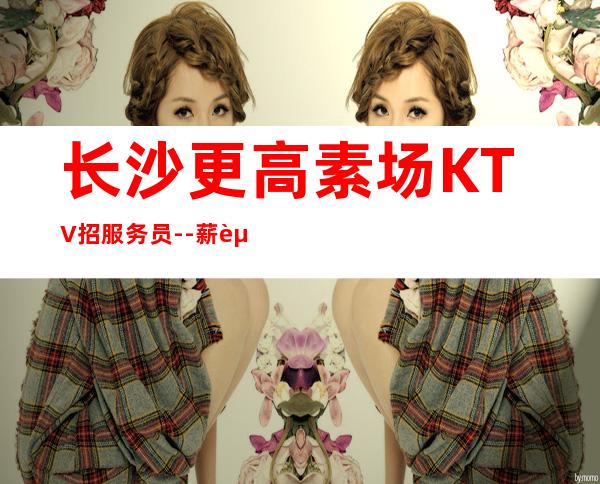 长沙更高素场KTV招服务员--薪资20起步你努力不可能没