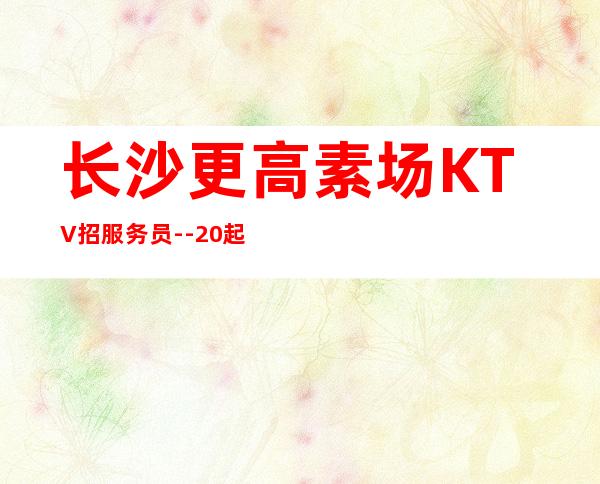 长沙更高素场KTV招服务员--20起步-真实KTV招聘信息