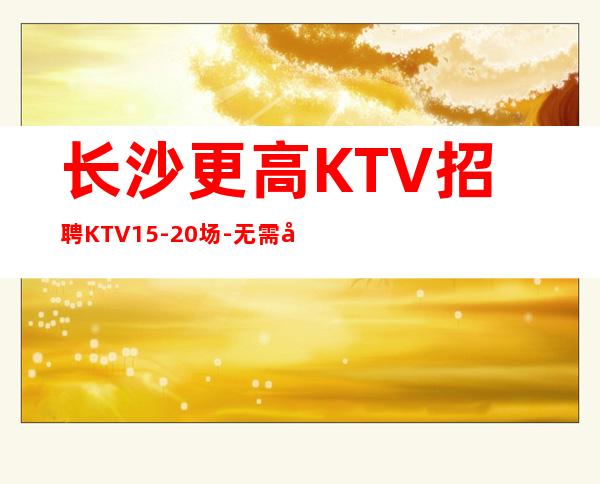 长沙更高KTV招聘KTV15-20场-无需工服-无任何费用