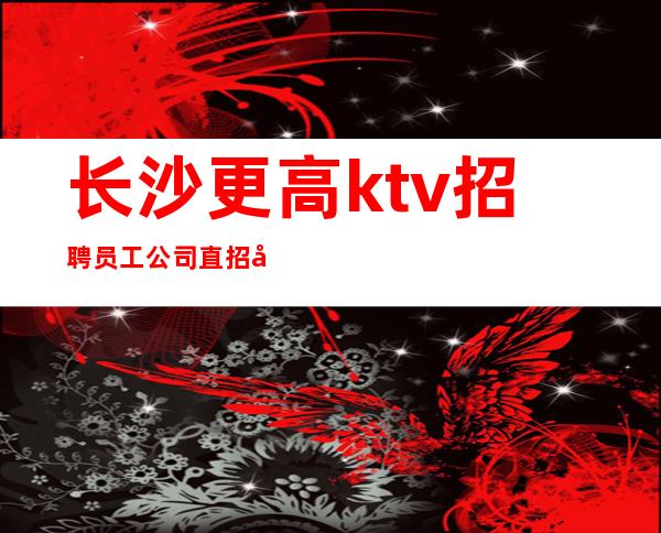 长沙更高ktv招聘员工公司直招免费入职
