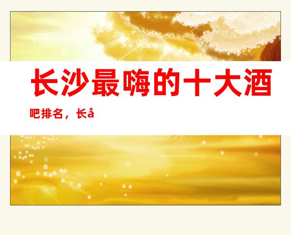 长沙最嗨的十大酒吧排名，长城长沙会酒吧女孩最多的会所