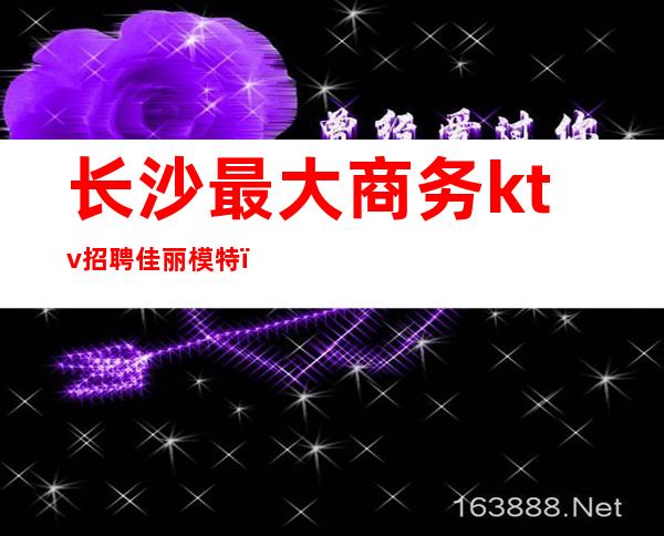 长沙最大商务ktv招聘佳丽模特(长沙高端ktv招聘模特)