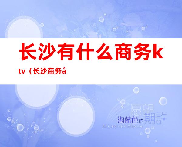 长沙有什么商务ktv(长沙商务厅在哪个区)
