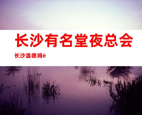 长沙有名堂夜总会长沙温德姆豪庭ktv好玩有趣的夜总会