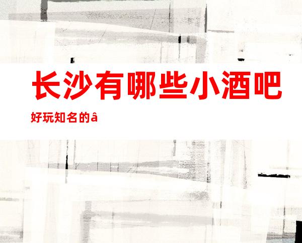 长沙有哪些小酒吧好玩知名的——长沙长城长沙会休闲酒吧