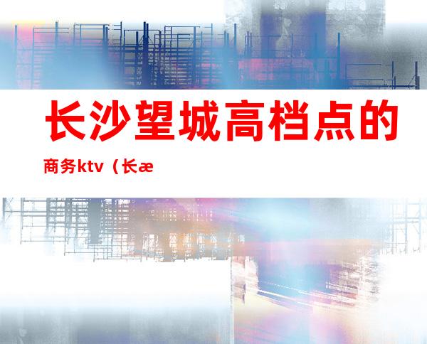 长沙望城高档点的商务ktv（长沙望城区有哪些）