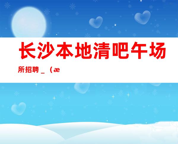 长沙本地清吧午场所招聘_(无业绩要求)场