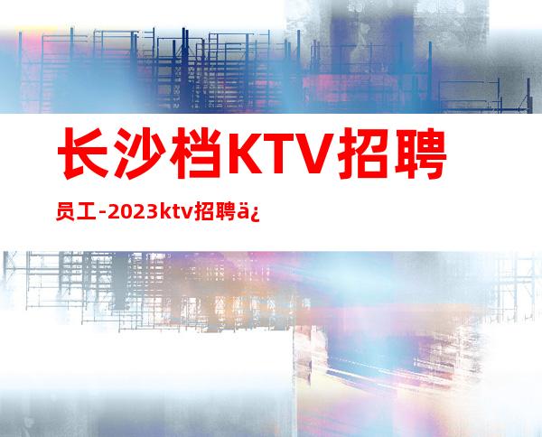 长沙档KTV招聘员工-2023ktv招聘信息