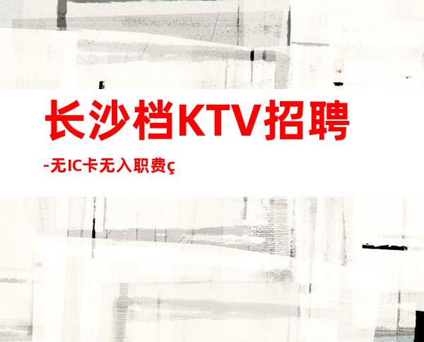 长沙档KTV招聘-无IC卡无入职费穿自己衣服上班