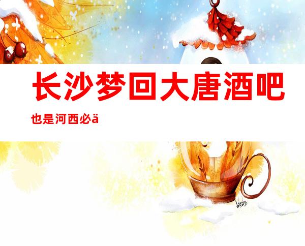 长沙梦回大唐酒吧也是河西必不可少的酒吧人气火爆及预订